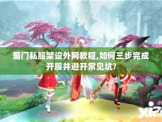 蜀门私服架设外网教程,如何三步完成开服并避开常见坑?