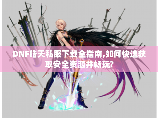 DNF皓天私服下载全指南,如何快速获取安全资源并畅玩?