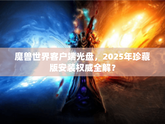 魔兽世界客户端光盘，2025年珍藏版安装权威全解？