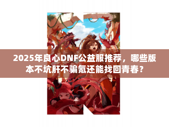 2025年良心DNF公益服推荐，哪些版本不坑肝不骗氪还能找回青春？
