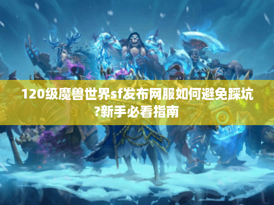 120级魔兽世界sf发布网服如何避免踩坑?新手必看指南