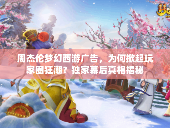 周杰伦梦幻西游广告，为何掀起玩家圈狂潮？独家幕后真相揭秘