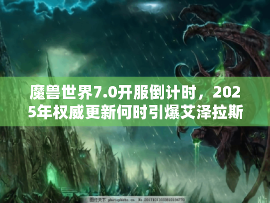 魔兽世界7.0开服倒计时，2025年权威更新何时引爆艾泽拉斯？