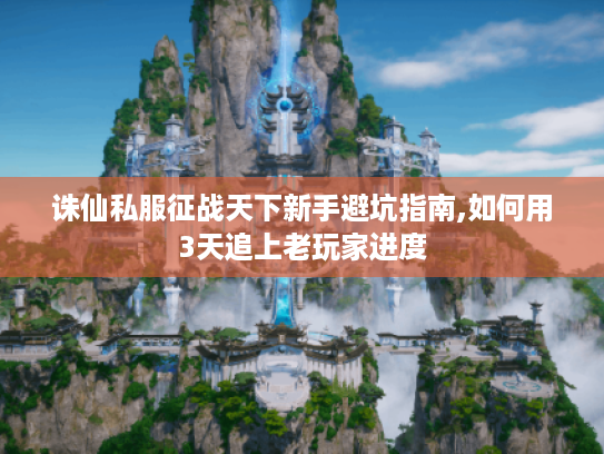 诛仙私服征战天下新手避坑指南,如何用3天追上老玩家进度