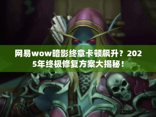 网易wow暗影终章卡顿飙升？2025年终极修复方案大揭秘！
