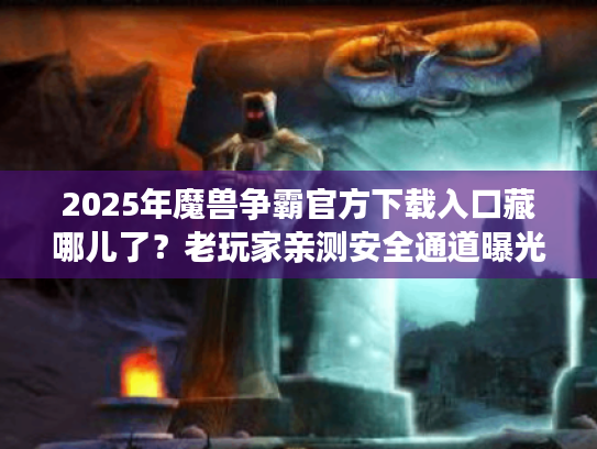2025年魔兽争霸官方下载入口藏哪儿了？老玩家亲测安全通道曝光
