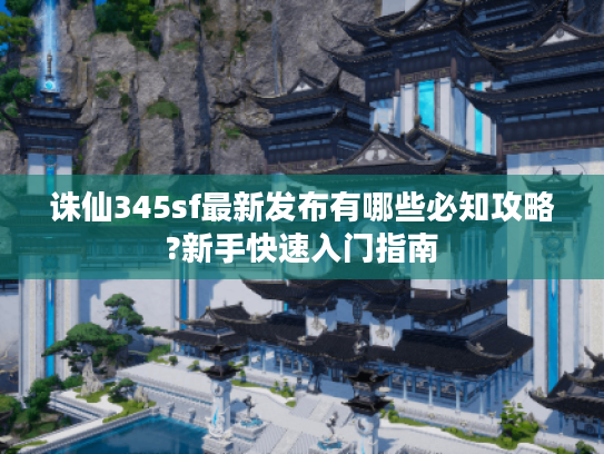 诛仙345sf最新发布有哪些必知攻略?新手快速入门指南
