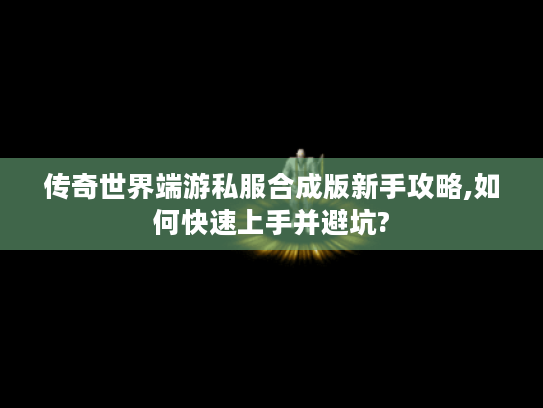 传奇世界端游私服合成版新手攻略,如何快速上手并避坑?