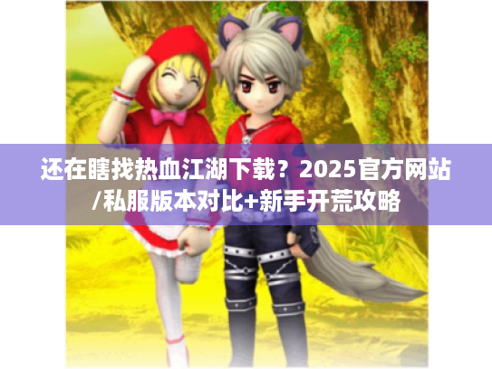 还在瞎找热血江湖下载？2025官方网站/私服版本对比+新手开荒攻略