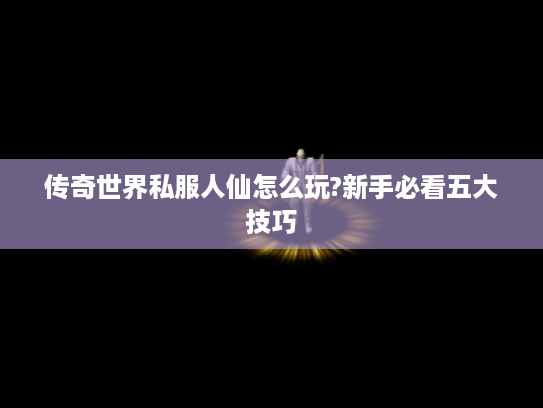 传奇世界私服人仙怎么玩?新手必看五大技巧