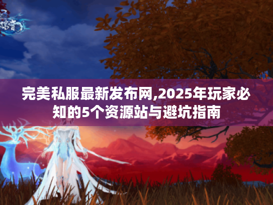 完美私服最新发布网,2025年玩家必知的5个资源站与避坑指南