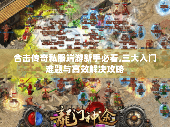 合击传奇私服端游新手必看,三大入门难题与高效解决攻略