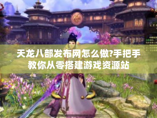 天龙八部发布网怎么做?手把手教你从零搭建游戏资源站