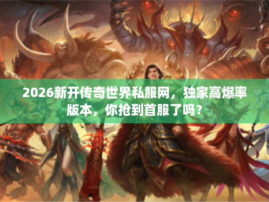 2026新开传奇世界私服网，独家高爆率版本，你抢到首服了吗？