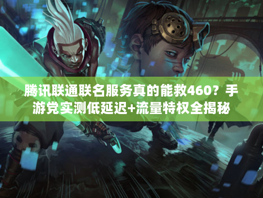 腾讯联通联名服务真的能救460？手游党实测低延迟+流量特权全揭秘