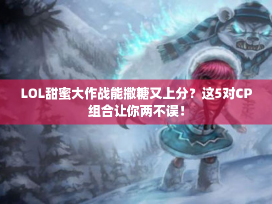 LOL甜蜜大作战能撒糖又上分？这5对CP组合让你两不误！