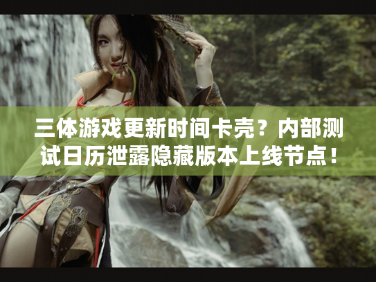 三体游戏更新时间卡壳？内部测试日历泄露隐藏版本上线节点！