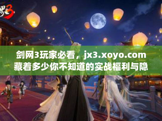 剑网3玩家必看，jx3.xoyo.com藏着多少你不知道的实战福利与隐藏玩法？