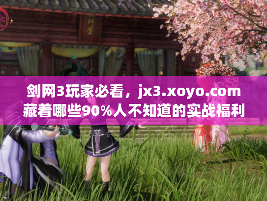 剑网3玩家必看，jx3.xoyo.com藏着哪些90%人不知道的实战福利与新版本秘辛？