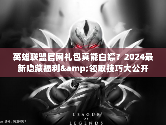 英雄联盟官网礼包真能白嫖？2024最新隐藏福利&领取技巧大公开