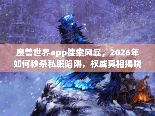 魔兽世界app搜索风暴，2026年如何秒杀私服陷阱，权威真相揭晓？
