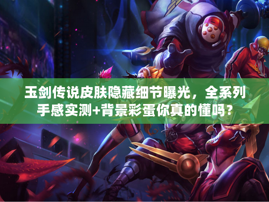 玉剑传说皮肤隐藏细节曝光，全系列手感实测+背景彩蛋你真的懂吗？