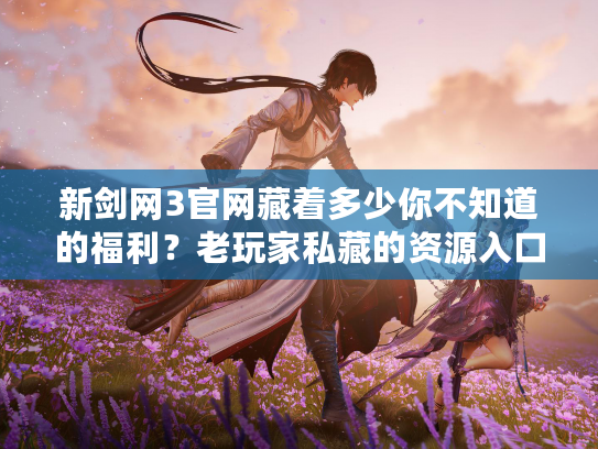 新剑网3官网藏着多少你不知道的福利？老玩家私藏的资源入口全曝光！