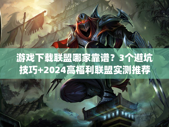 游戏下载联盟哪家靠谱？3个避坑技巧+2024高福利联盟实测推荐