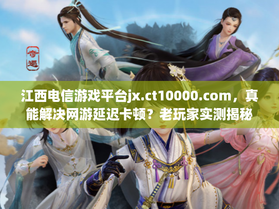 江西电信游戏平台jx.ct10000.com，真能解决网游延迟卡顿？老玩家实测揭秘