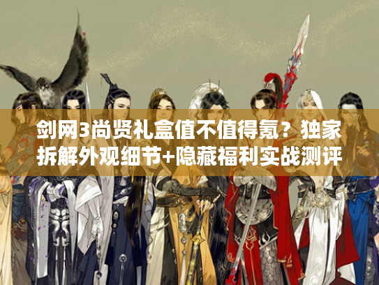 剑网3尚贤礼盒值不值得氪？独家拆解外观细节+隐藏福利实战测评