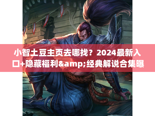 小智土豆主页去哪找？2024最新入口+隐藏福利&经典解说合集曝光