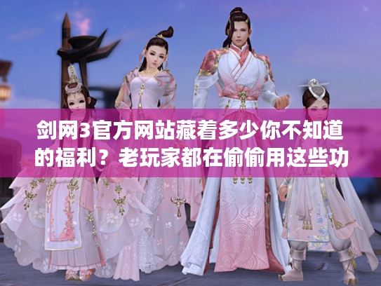 剑网3官方网站藏着多少你不知道的福利？老玩家都在偷偷用这些功能