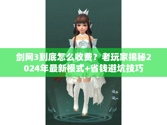 剑网3到底怎么收费？老玩家揭秘2024年最新模式+省钱避坑技巧
