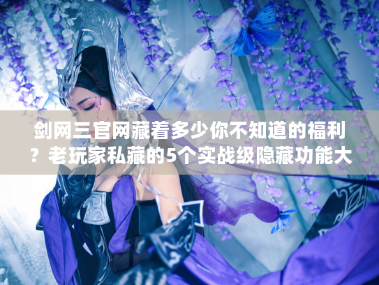 剑网三官网藏着多少你不知道的福利？老玩家私藏的5个实战级隐藏功能大盘点