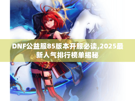 DNF公益服85版本开服必读,2025最新人气排行榜单揭秘