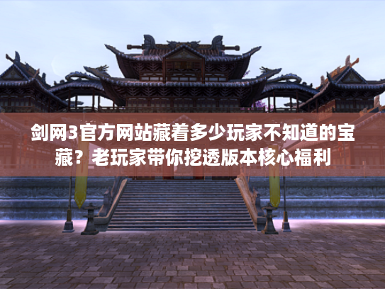剑网3官方网站藏着多少玩家不知道的宝藏？老玩家带你挖透版本核心福利