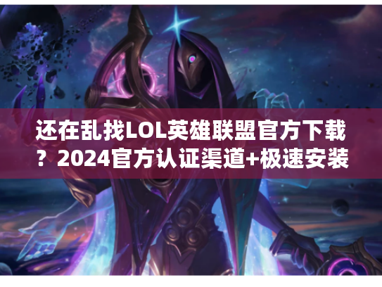 还在乱找LOL英雄联盟官方下载？2024官方认证渠道+极速安装秘籍，老玩家都藏着用！