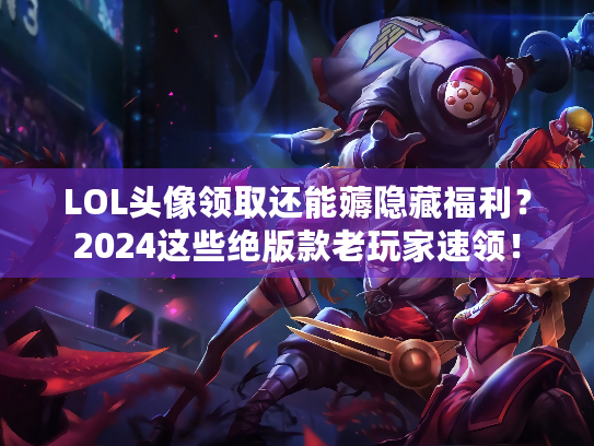 LOL头像领取还能薅隐藏福利？2024这些绝版款老玩家速领！