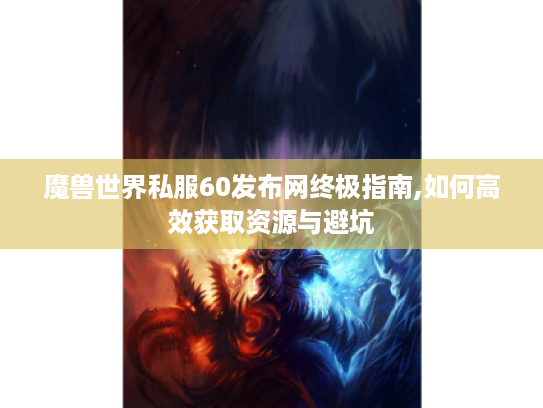 魔兽世界私服60发布网终极指南,如何高效获取资源与避坑