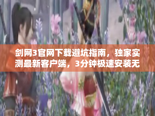 剑网3官网下载避坑指南，独家实测最新客户端，3分钟极速安装无捆绑？