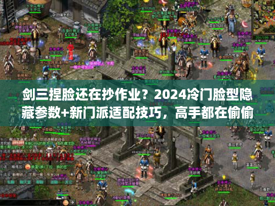 剑三捏脸还在抄作业？2024冷门脸型隐藏参数+新门派适配技巧，高手都在偷偷用！