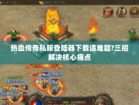 热血传奇私服登陆器下载遇难题?三招解决核心痛点