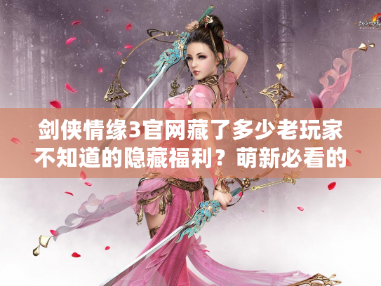 剑侠情缘3官网藏了多少老玩家不知道的隐藏福利？萌新必看的宝藏入口全揭秘！