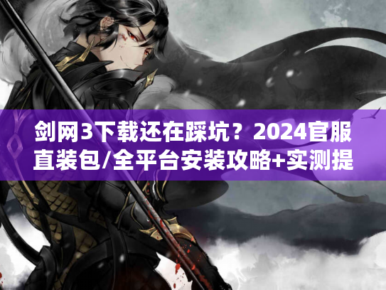 剑网3下载还在踩坑？2024官服直装包/全平台安装攻略+实测提速技巧（老玩家私藏）