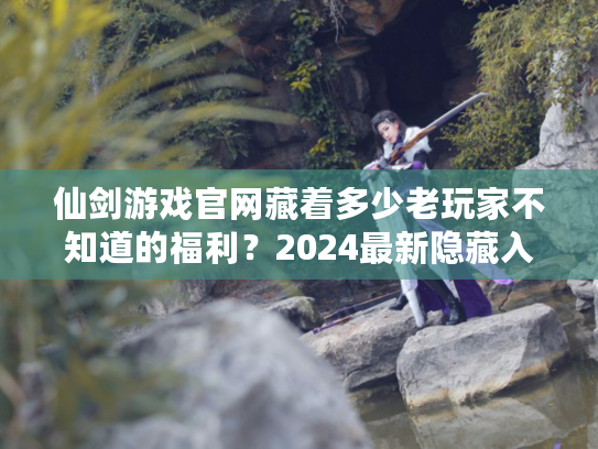 仙剑游戏官网藏着多少老玩家不知道的福利？2024最新隐藏入口+情怀彩蛋全揭秘