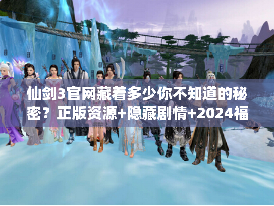 仙剑3官网藏着多少你不知道的秘密？正版资源+隐藏剧情+2024福利全解析