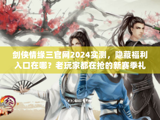 剑侠情缘三官网2024实测，隐藏福利入口在哪？老玩家都在抢的新赛季礼包速领！
