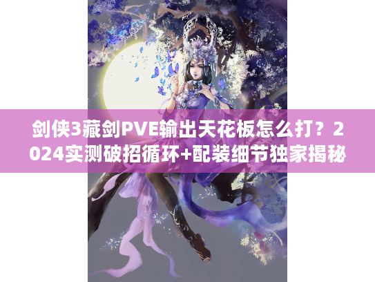 剑侠3藏剑PVE输出天花板怎么打？2024实测破招循环+配装细节独家揭秘