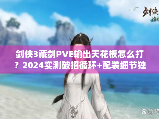 剑侠3藏剑PVE输出天花板怎么打？2024实测破招循环+配装细节独家揭秘