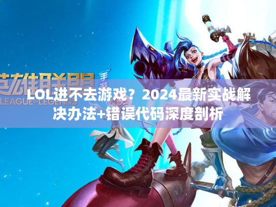 LOL进不去游戏？2024最新实战解决办法+错误代码深度剖析